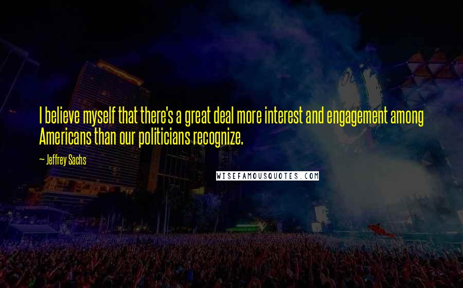 Jeffrey Sachs Quotes: I believe myself that there's a great deal more interest and engagement among Americans than our politicians recognize.
