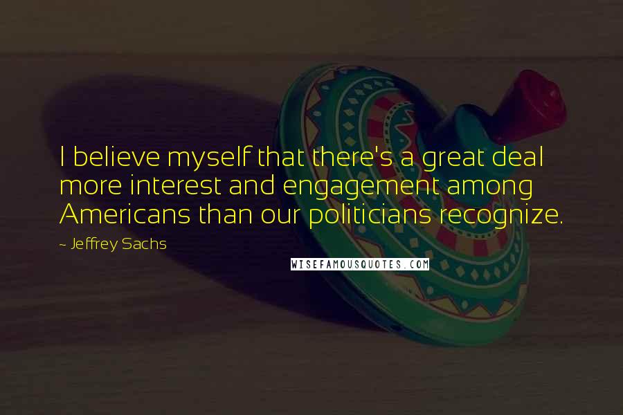 Jeffrey Sachs Quotes: I believe myself that there's a great deal more interest and engagement among Americans than our politicians recognize.