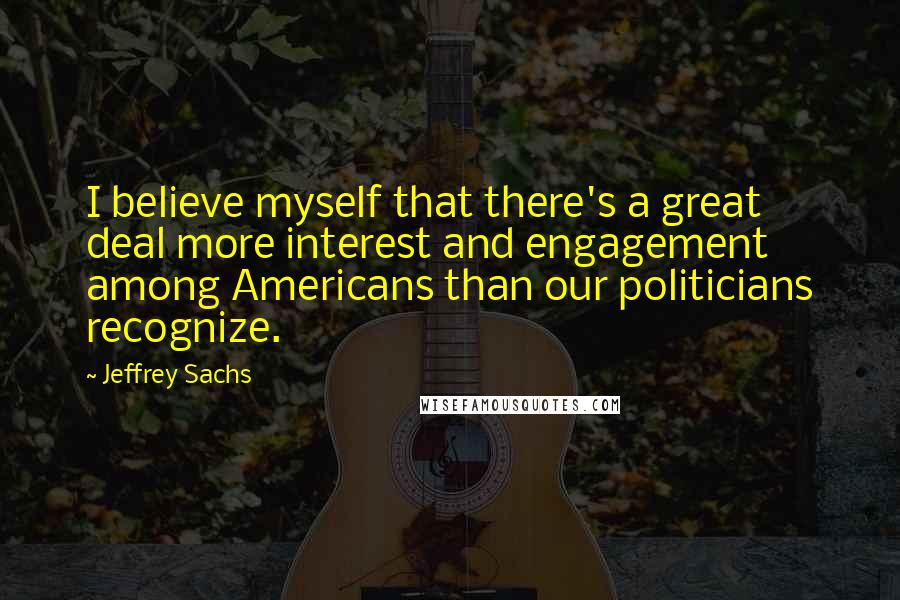 Jeffrey Sachs Quotes: I believe myself that there's a great deal more interest and engagement among Americans than our politicians recognize.