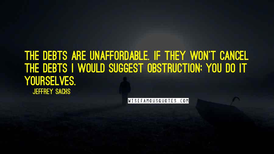 Jeffrey Sachs Quotes: The debts are unaffordable. If they won't cancel the debts I would suggest obstruction; you do it yourselves.