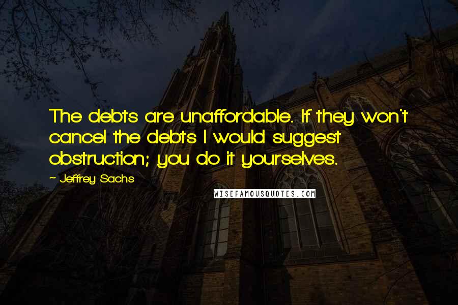 Jeffrey Sachs Quotes: The debts are unaffordable. If they won't cancel the debts I would suggest obstruction; you do it yourselves.