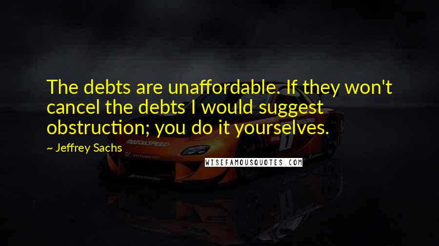 Jeffrey Sachs Quotes: The debts are unaffordable. If they won't cancel the debts I would suggest obstruction; you do it yourselves.