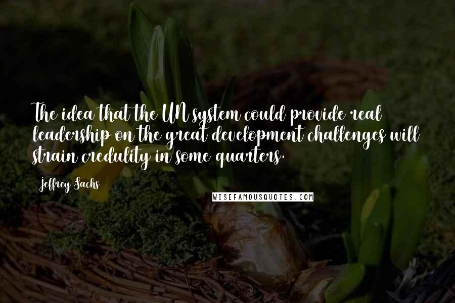 Jeffrey Sachs Quotes: The idea that the UN system could provide real leadership on the great development challenges will strain credulity in some quarters.