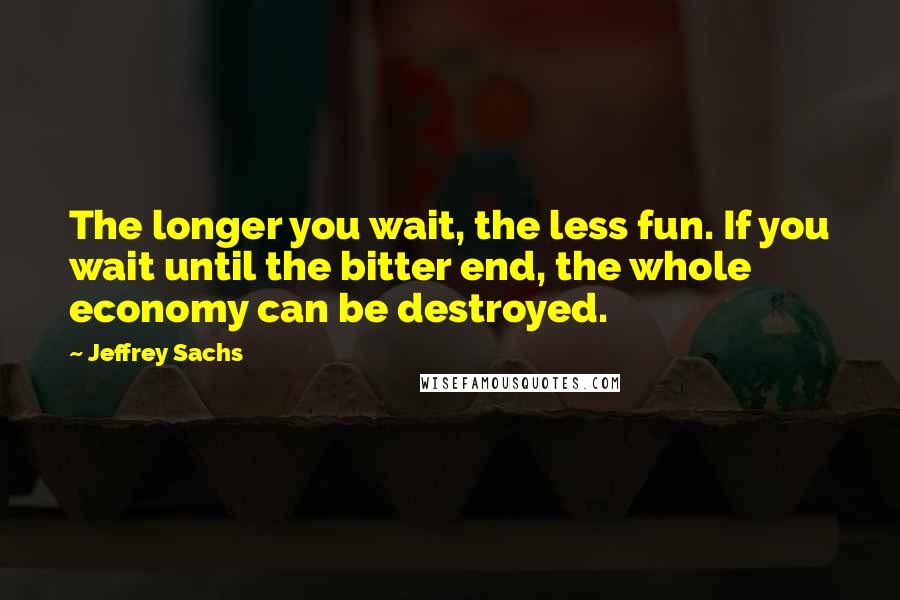 Jeffrey Sachs Quotes: The longer you wait, the less fun. If you wait until the bitter end, the whole economy can be destroyed.