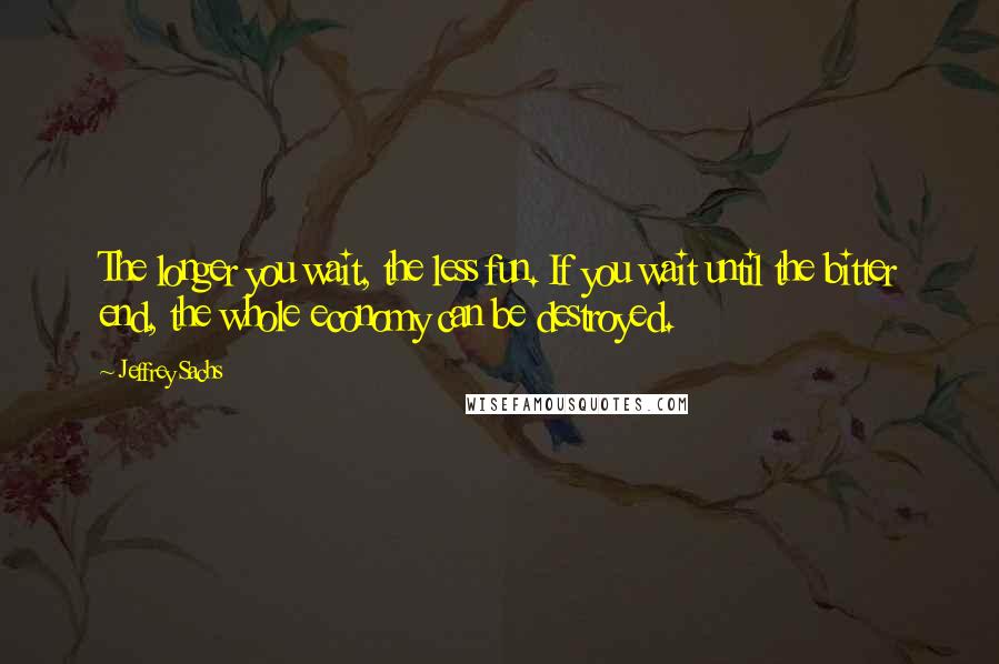 Jeffrey Sachs Quotes: The longer you wait, the less fun. If you wait until the bitter end, the whole economy can be destroyed.