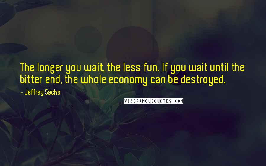 Jeffrey Sachs Quotes: The longer you wait, the less fun. If you wait until the bitter end, the whole economy can be destroyed.