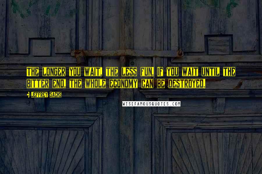 Jeffrey Sachs Quotes: The longer you wait, the less fun. If you wait until the bitter end, the whole economy can be destroyed.