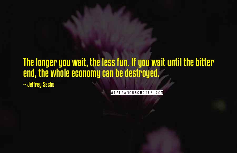 Jeffrey Sachs Quotes: The longer you wait, the less fun. If you wait until the bitter end, the whole economy can be destroyed.