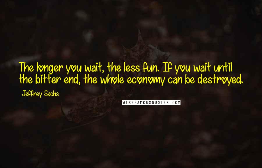 Jeffrey Sachs Quotes: The longer you wait, the less fun. If you wait until the bitter end, the whole economy can be destroyed.