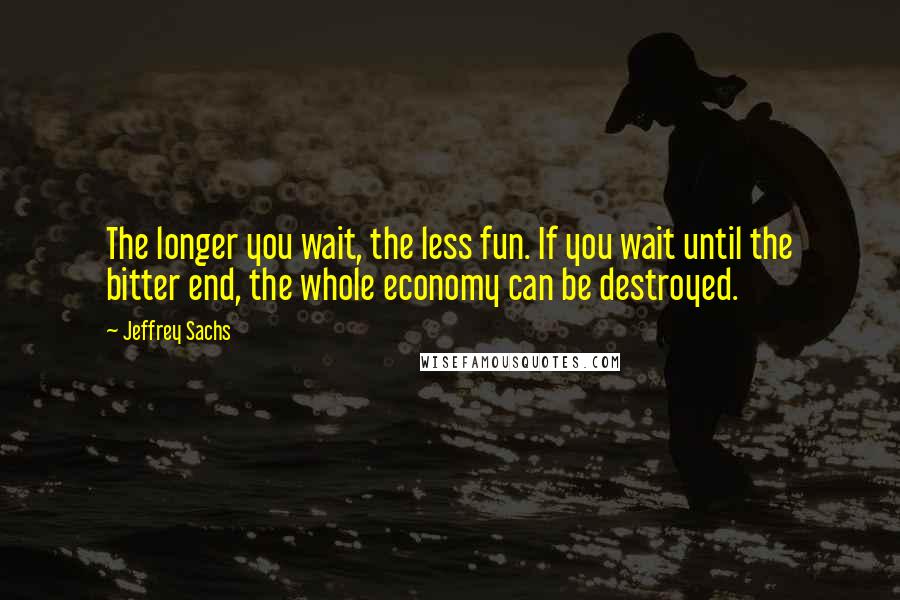 Jeffrey Sachs Quotes: The longer you wait, the less fun. If you wait until the bitter end, the whole economy can be destroyed.