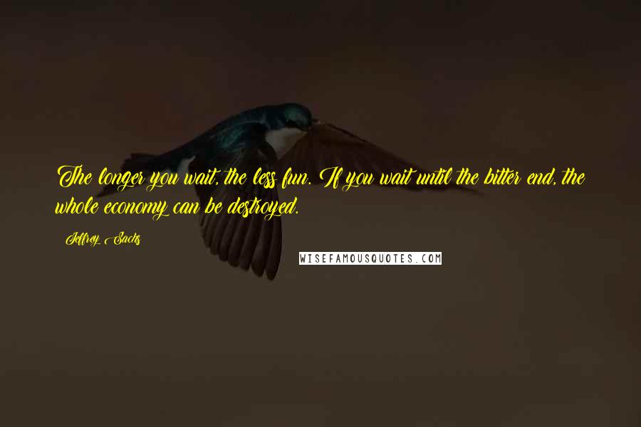 Jeffrey Sachs Quotes: The longer you wait, the less fun. If you wait until the bitter end, the whole economy can be destroyed.