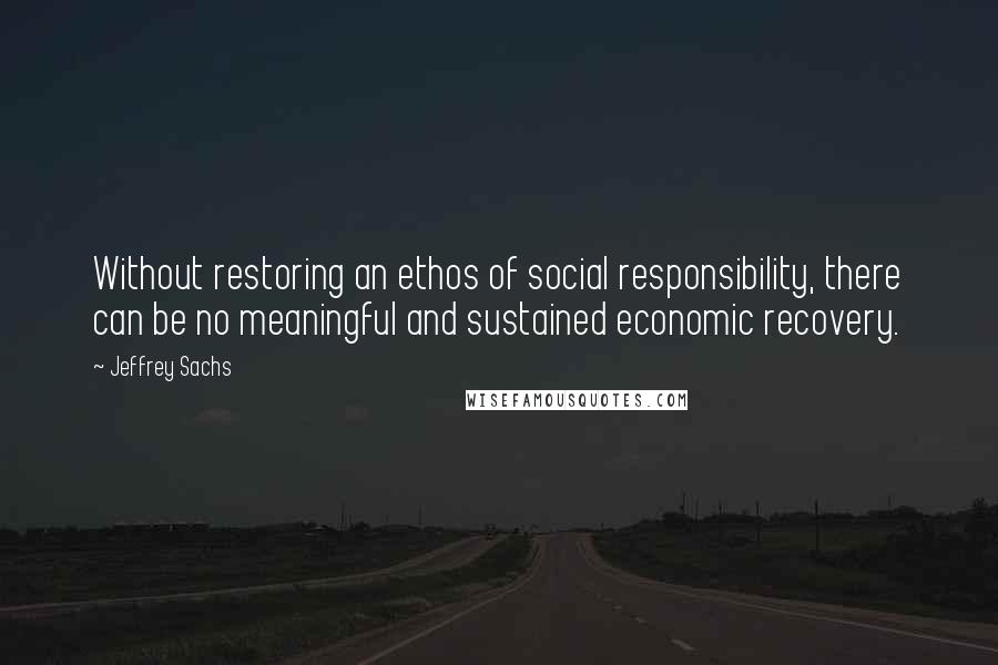 Jeffrey Sachs Quotes: Without restoring an ethos of social responsibility, there can be no meaningful and sustained economic recovery.