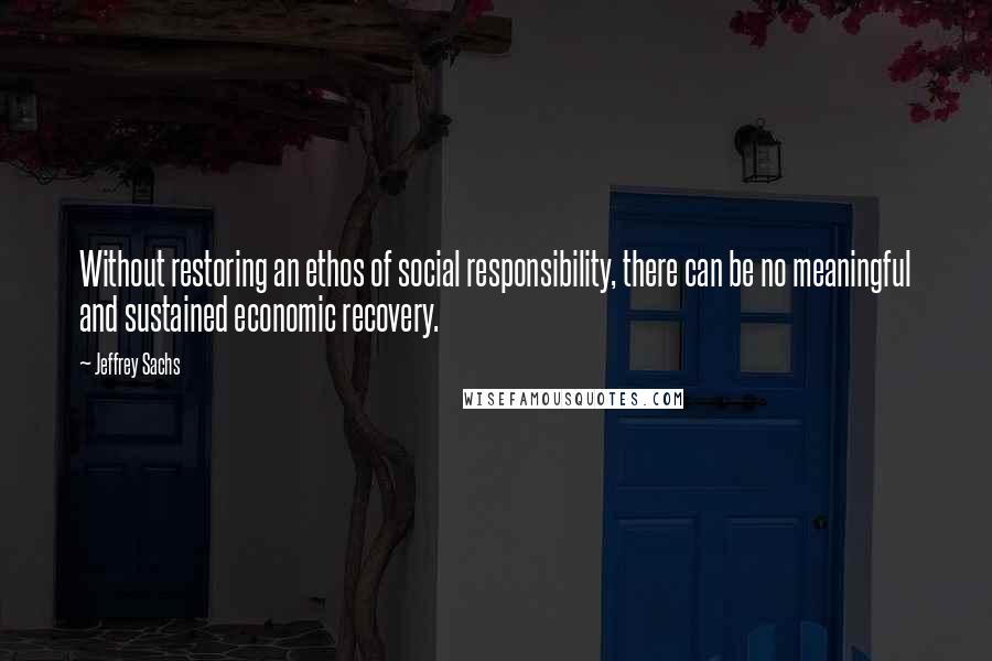 Jeffrey Sachs Quotes: Without restoring an ethos of social responsibility, there can be no meaningful and sustained economic recovery.