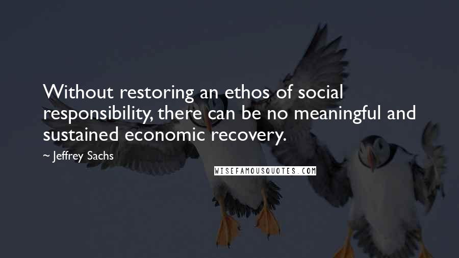 Jeffrey Sachs Quotes: Without restoring an ethos of social responsibility, there can be no meaningful and sustained economic recovery.