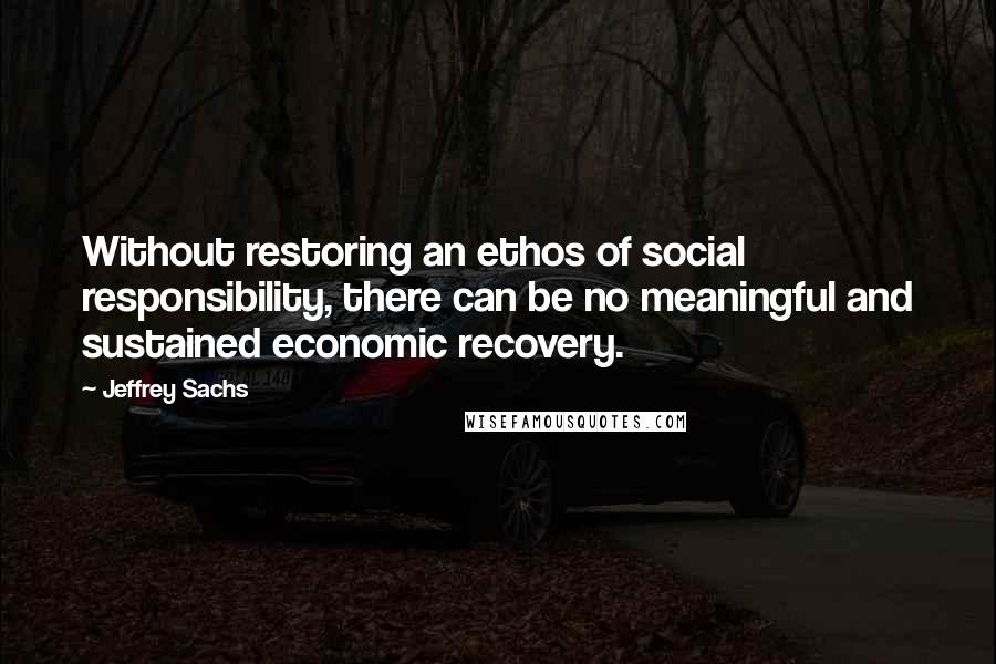 Jeffrey Sachs Quotes: Without restoring an ethos of social responsibility, there can be no meaningful and sustained economic recovery.