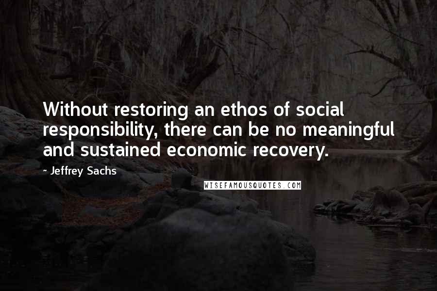 Jeffrey Sachs Quotes: Without restoring an ethos of social responsibility, there can be no meaningful and sustained economic recovery.