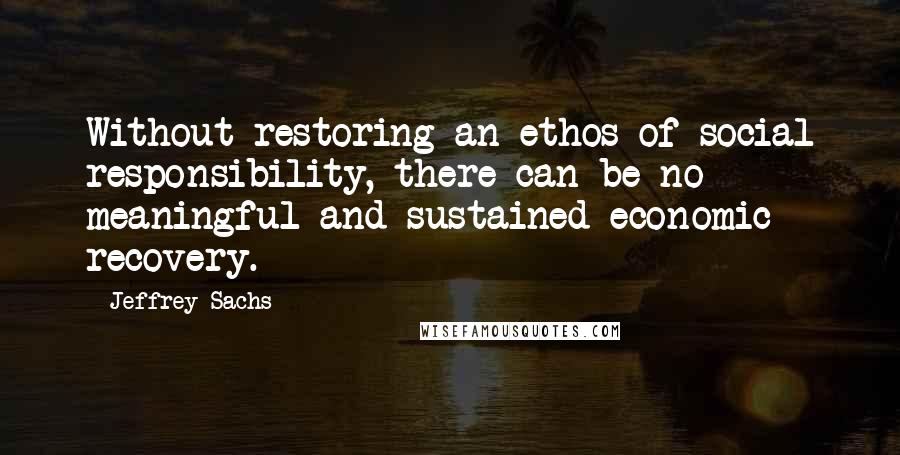 Jeffrey Sachs Quotes: Without restoring an ethos of social responsibility, there can be no meaningful and sustained economic recovery.