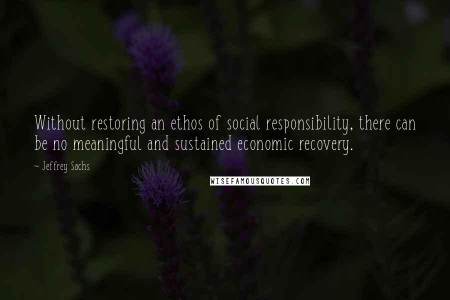Jeffrey Sachs Quotes: Without restoring an ethos of social responsibility, there can be no meaningful and sustained economic recovery.