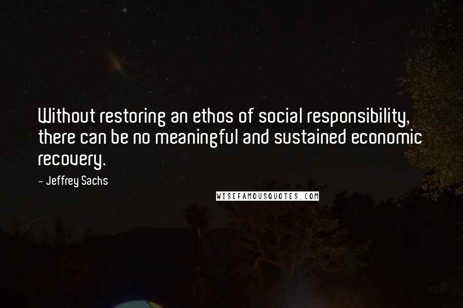 Jeffrey Sachs Quotes: Without restoring an ethos of social responsibility, there can be no meaningful and sustained economic recovery.