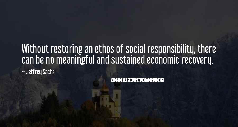 Jeffrey Sachs Quotes: Without restoring an ethos of social responsibility, there can be no meaningful and sustained economic recovery.