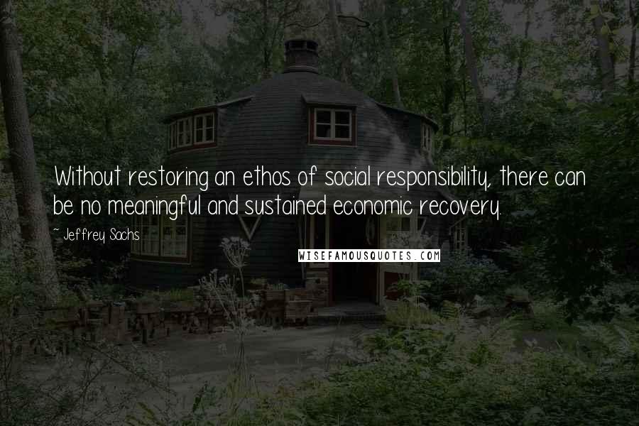 Jeffrey Sachs Quotes: Without restoring an ethos of social responsibility, there can be no meaningful and sustained economic recovery.
