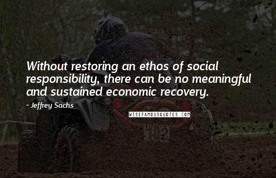 Jeffrey Sachs Quotes: Without restoring an ethos of social responsibility, there can be no meaningful and sustained economic recovery.