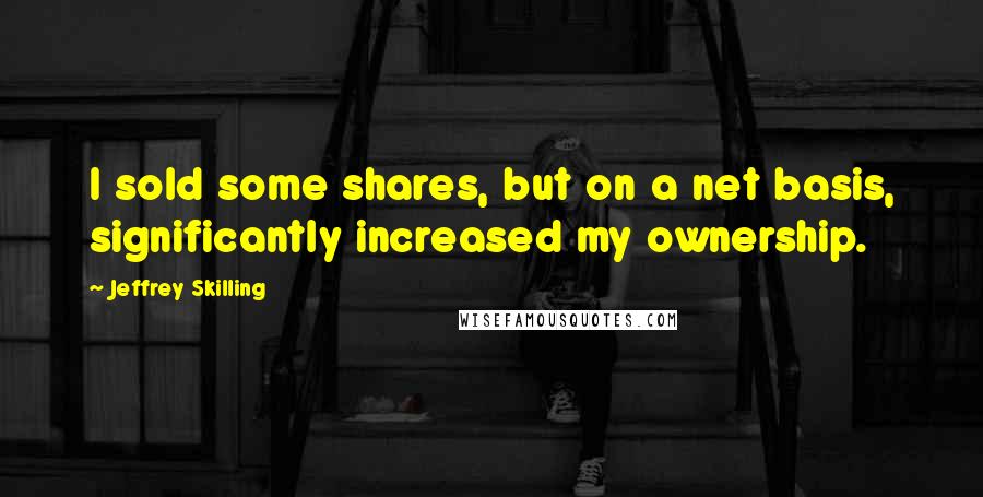 Jeffrey Skilling Quotes: I sold some shares, but on a net basis, significantly increased my ownership.