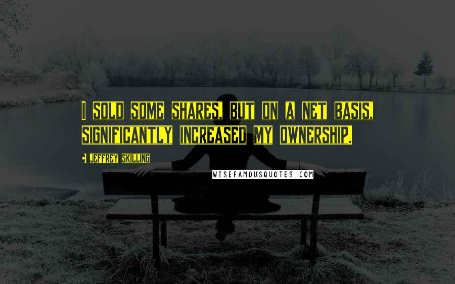 Jeffrey Skilling Quotes: I sold some shares, but on a net basis, significantly increased my ownership.