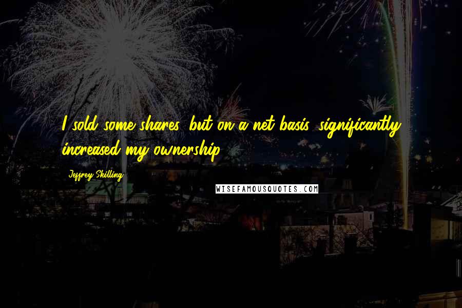 Jeffrey Skilling Quotes: I sold some shares, but on a net basis, significantly increased my ownership.