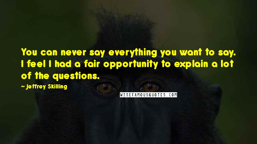 Jeffrey Skilling Quotes: You can never say everything you want to say. I feel I had a fair opportunity to explain a lot of the questions.