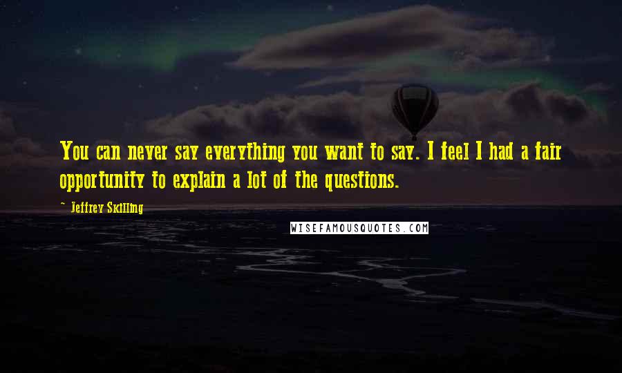 Jeffrey Skilling Quotes: You can never say everything you want to say. I feel I had a fair opportunity to explain a lot of the questions.