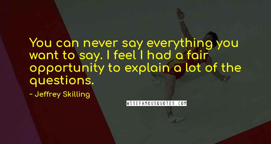 Jeffrey Skilling Quotes: You can never say everything you want to say. I feel I had a fair opportunity to explain a lot of the questions.