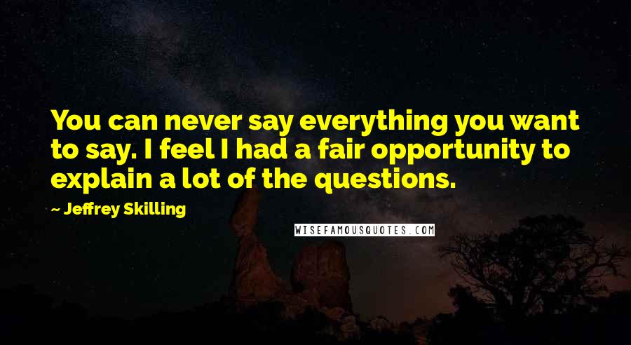 Jeffrey Skilling Quotes: You can never say everything you want to say. I feel I had a fair opportunity to explain a lot of the questions.