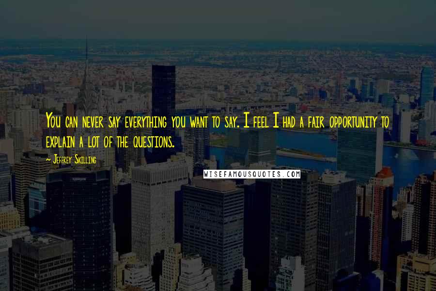 Jeffrey Skilling Quotes: You can never say everything you want to say. I feel I had a fair opportunity to explain a lot of the questions.