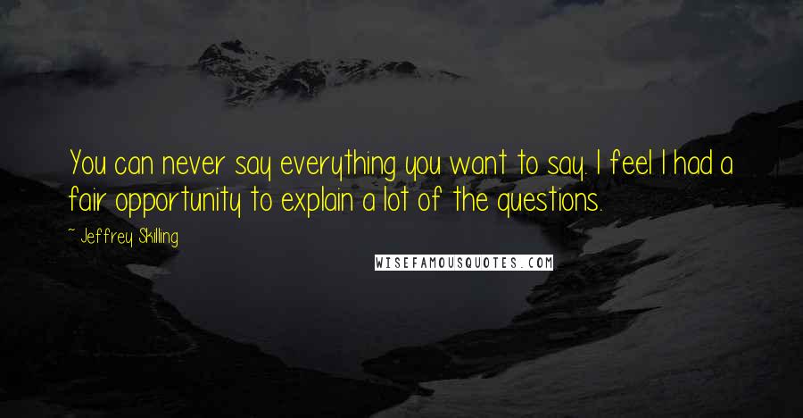 Jeffrey Skilling Quotes: You can never say everything you want to say. I feel I had a fair opportunity to explain a lot of the questions.