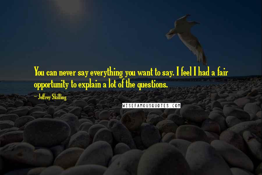 Jeffrey Skilling Quotes: You can never say everything you want to say. I feel I had a fair opportunity to explain a lot of the questions.