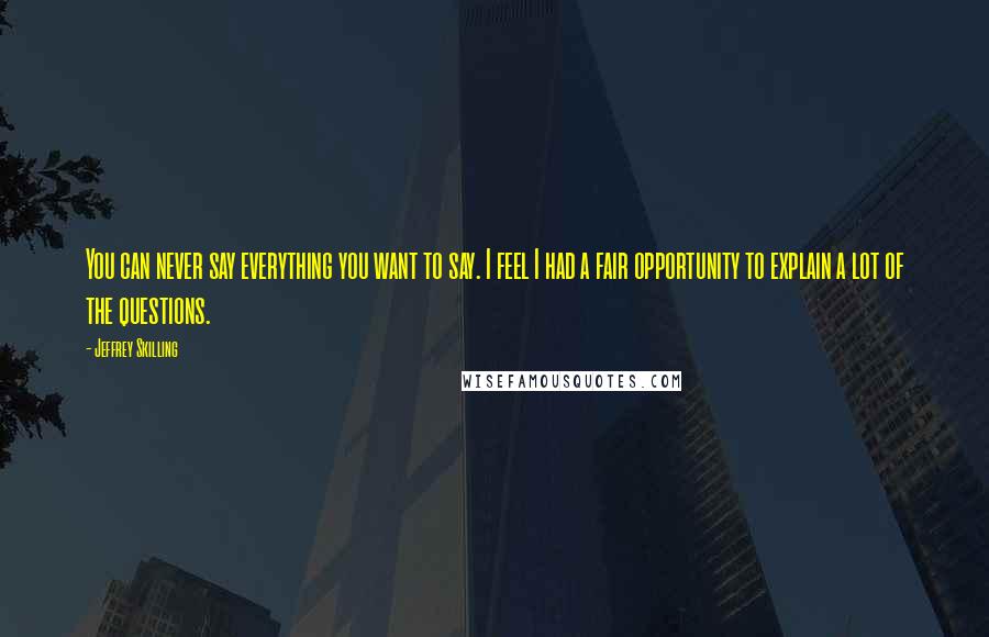 Jeffrey Skilling Quotes: You can never say everything you want to say. I feel I had a fair opportunity to explain a lot of the questions.