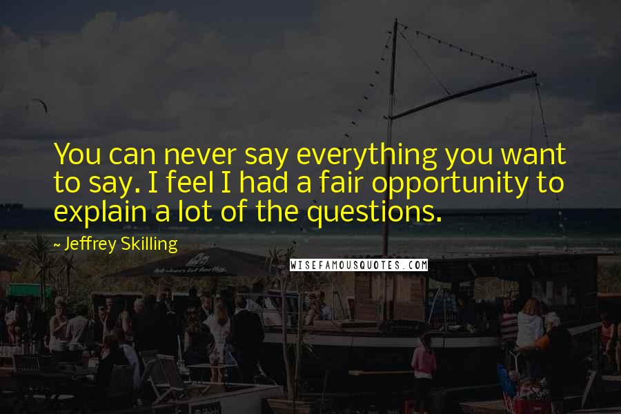 Jeffrey Skilling Quotes: You can never say everything you want to say. I feel I had a fair opportunity to explain a lot of the questions.