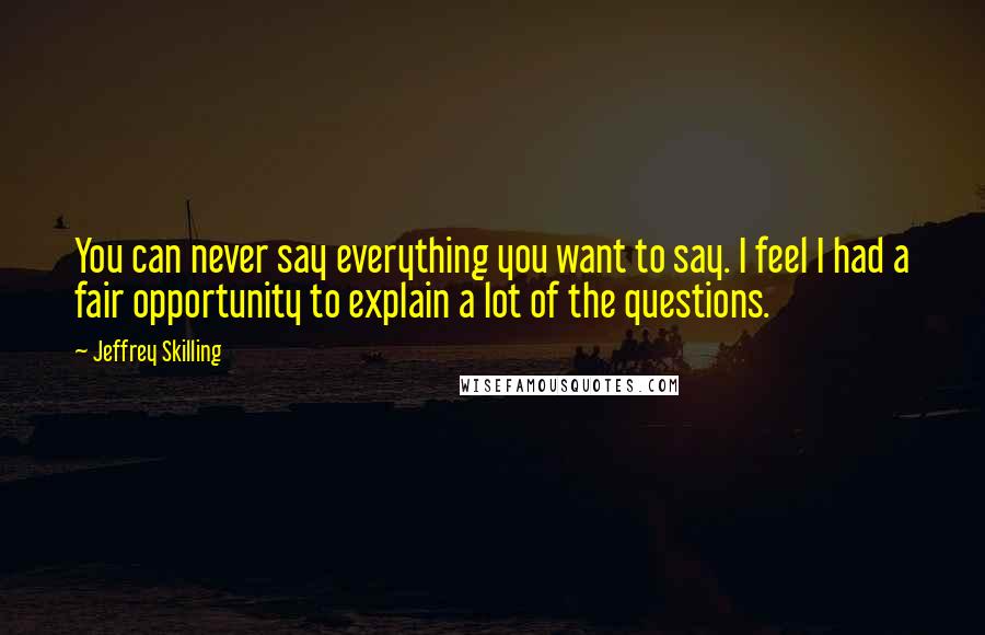 Jeffrey Skilling Quotes: You can never say everything you want to say. I feel I had a fair opportunity to explain a lot of the questions.