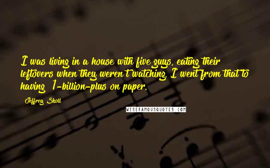 Jeffrey Skoll Quotes: I was living in a house with five guys, eating their leftovers when they weren't watching. I went from that to having $1-billion-plus on paper.