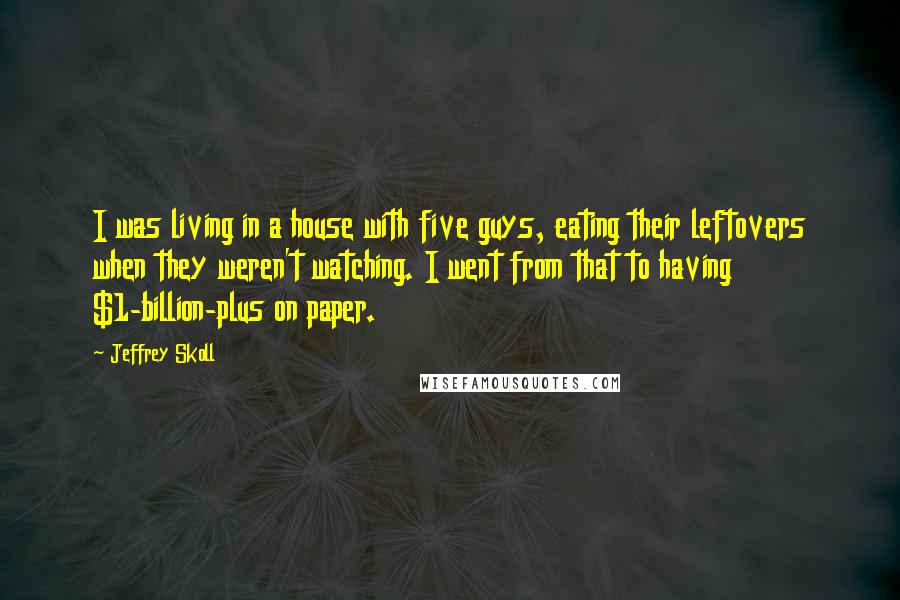Jeffrey Skoll Quotes: I was living in a house with five guys, eating their leftovers when they weren't watching. I went from that to having $1-billion-plus on paper.