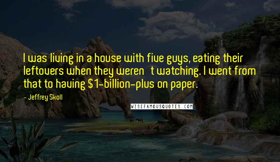 Jeffrey Skoll Quotes: I was living in a house with five guys, eating their leftovers when they weren't watching. I went from that to having $1-billion-plus on paper.