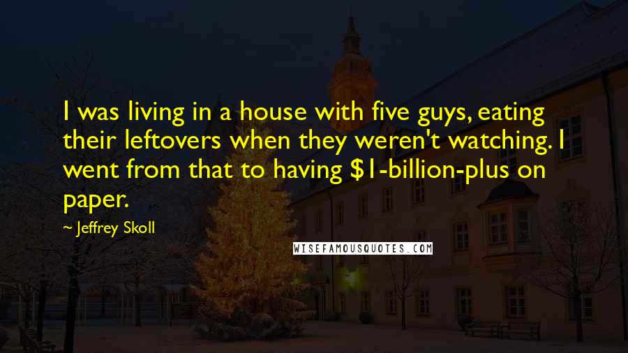 Jeffrey Skoll Quotes: I was living in a house with five guys, eating their leftovers when they weren't watching. I went from that to having $1-billion-plus on paper.