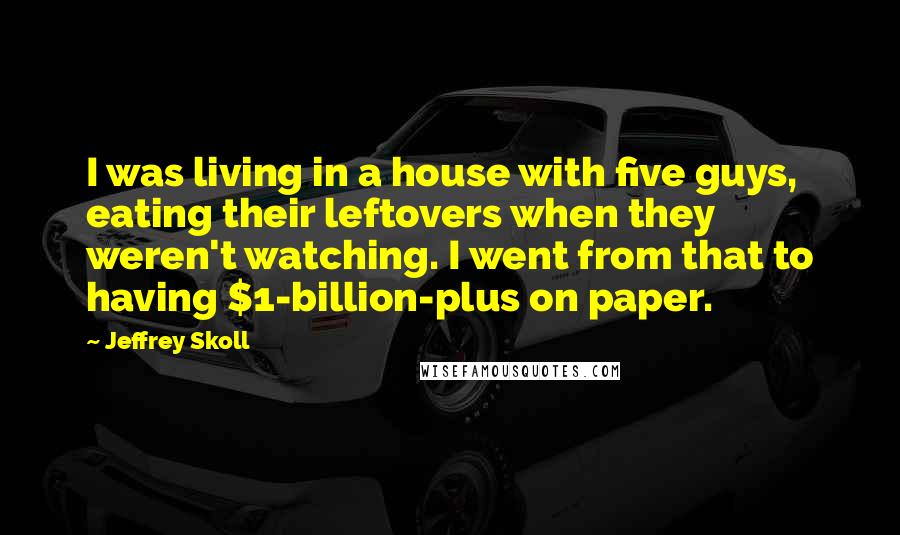 Jeffrey Skoll Quotes: I was living in a house with five guys, eating their leftovers when they weren't watching. I went from that to having $1-billion-plus on paper.