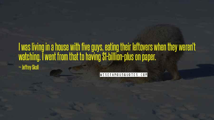 Jeffrey Skoll Quotes: I was living in a house with five guys, eating their leftovers when they weren't watching. I went from that to having $1-billion-plus on paper.