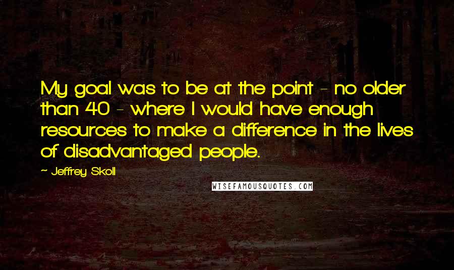 Jeffrey Skoll Quotes: My goal was to be at the point - no older than 40 - where I would have enough resources to make a difference in the lives of disadvantaged people.