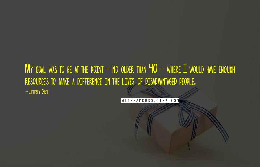 Jeffrey Skoll Quotes: My goal was to be at the point - no older than 40 - where I would have enough resources to make a difference in the lives of disadvantaged people.