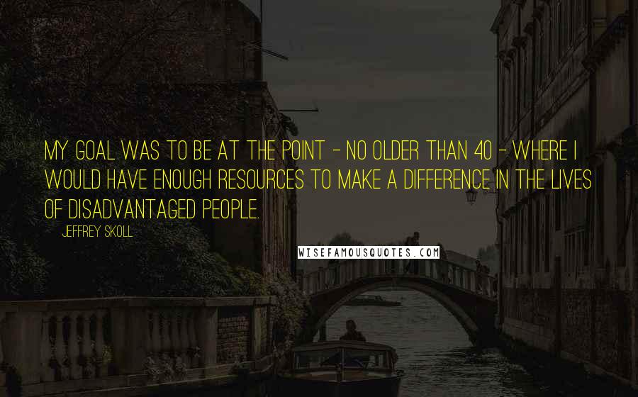 Jeffrey Skoll Quotes: My goal was to be at the point - no older than 40 - where I would have enough resources to make a difference in the lives of disadvantaged people.