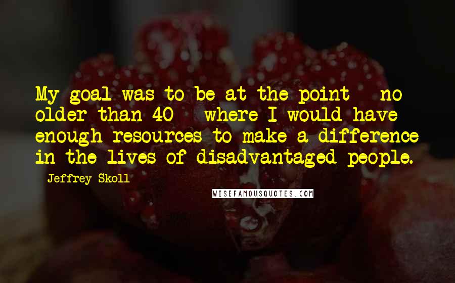Jeffrey Skoll Quotes: My goal was to be at the point - no older than 40 - where I would have enough resources to make a difference in the lives of disadvantaged people.
