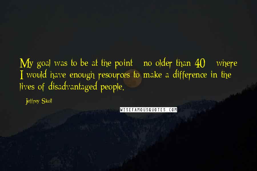 Jeffrey Skoll Quotes: My goal was to be at the point - no older than 40 - where I would have enough resources to make a difference in the lives of disadvantaged people.